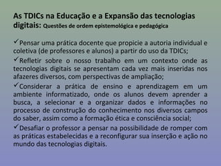 As TDICs na Educação e a Expansão das tecnologias
digitais: Questões de ordem epistemológica e pedagógica
Pensar uma prática docente que propicie a autoria individual e
coletiva (de professores e alunos) a partir do uso da TDICs;
Refletir sobre o nosso trabalho em um contexto onde as
tecnologias digitais se apresentam cada vez mais inseridas nos
afazeres diversos, com perspectivas de ampliação;
Considerar a prática de ensino e aprendizagem em um
ambiente informatizado, onde os alunos devem aprender a
busca, a selecionar e a organizar dados e informações no
processo de construção do conhecimento nos diversos campos
do saber, assim como a formação ética e consciência social;
Desafiar o professor a pensar na possibilidade de romper com
as práticas estabelecidas e a reconfigurar sua inserção e ação no
mundo das tecnologias digitais.
 