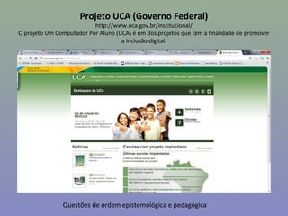 Projeto UCA (Governo Federal)
                          http://www.uca.gov.br/institucional/
O projeto Um Computador Por Aluno (UCA) é um dos projetos que têm a finalidade de promover
                                    a inclusão digital.




               Questões de ordem epistemológica e pedagógica                            28
 