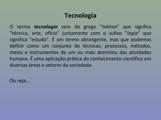 Tecnologia
O termo tecnologia vem do grego "tekhne" que signfica
"técnica, arte, ofício" juntamente com o sufixo "logia" que
significa "estudo". É um termo abrangente, mas que podemos
definir como um conjunto de técnicas, processos, métodos,
meios e instrumentos de um ou mais domínios das atividades
humana. É uma aplicação prática do conhecimento científico em
diversas áreas e setores da sociedade.

Ou seja...




                                                            4
 