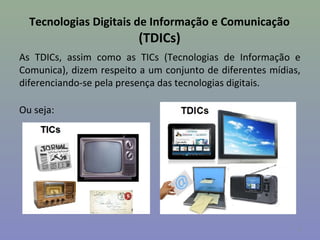 Tecnologias Digitais de Informação e Comunicação
                         (TDICs)
As TDICs, assim como as TICs (Tecnologias de Informação e
Comunica), dizem respeito a um conjunto de diferentes mídias,
diferenciando-se pela presença das tecnologias digitais.

Ou seja:




                                                            8
 