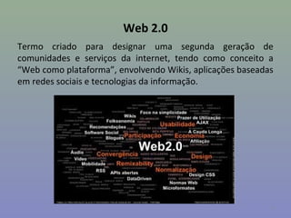 Web 2.0
Termo criado para designar uma segunda geração de
comunidades e serviços da internet, tendo como conceito a
“Web como plataforma”, envolvendo Wikis, aplicações baseadas
em redes sociais e tecnologias da informação.




                                                           9
 