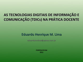 AS TECNOLOGIAS DIGITAIS DE INFORMAÇÃO E
COMUNICAÇÃO (TDICs) NA PRÁTICA DOCENTE


         Eduardo Henrique M. Lima
            eduardohmlima@yahoo.com.br



                   FORPED/UFVJM
                       2012
 
