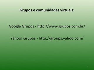 Grupos e comunidades virtuais:


Google Grupos - http://www.grupos.com.br/

Yahoo! Grupos - http://groups.yahoo.com/




 ...