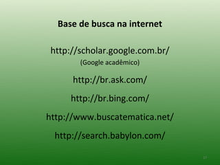 Base de busca na internet

http://scholar.google.com.br/
       (Google acadêmico)

      http://br.ask.com/
     http://br.bing.com/
http://www.buscatematica.net/
 http://search.babylon.com/

                                17
 