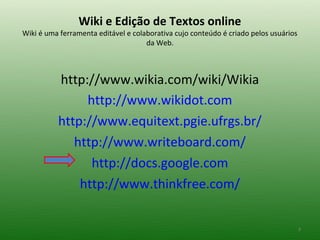 Wiki e Edição de Textos online
Wiki é uma ferramenta editável e colaborativa cujo conteúdo é criado pelos usuários
                                     da Web.



          http://www.wikia.com/wiki/Wikia
               http://www.wikidot.com
          http://www.equitext.pgie.ufrgs.br/
             http://www.writeboard.com/
                http://docs.google.com
              http://www.thinkfree.com/


                                                                                      3
 