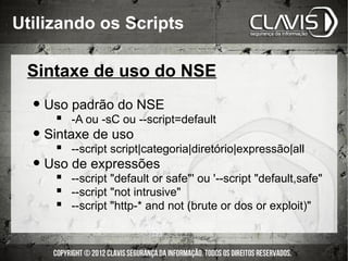 Utilizando os Scripts

 Sintaxe de uso do NSE

  • Uso padrão do NSE
       -A ou -sC ou --script=default
  • Sintaxe de uso
       --script script|categoria|diretório|expressão|all
  • Uso de expressões
       --script "default or safe"' ou '--script "default,safe"
       --script "not intrusive"
       --script "http-* and not (brute or dos or exploit)"
 