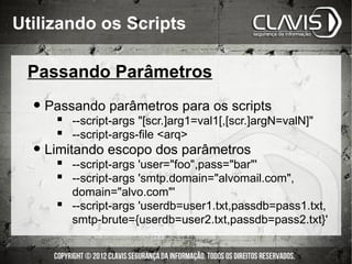 Utilizando os Scripts

 Passando Parâmetros

  • Passando parâmetros para os scripts
      --script-args "[scr.]arg1=val1[,[scr.]argN=valN]"
      --script-args-file <arq>
  • Limitando escopo dos parâmetros
      --script-args 'user="foo",pass="bar"'
      --script-args 'smtp.domain="alvomail.com",
       domain="alvo.com"'
      --script-args 'userdb=user1.txt,passdb=pass1.txt,
       smtp-brute={userdb=user2.txt,passdb=pass2.txt}'
 