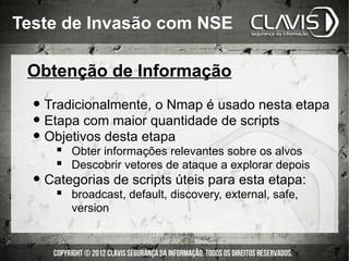 Teste de Invasão com NSE

 Obtenção de Informação

  • Tradicionalmente, o Nmap é usado nesta etapa
  • Etapa com maior quantidade de scripts
  • Objetivos desta etapa
      Obter informações relevantes sobre os alvos
      Descobrir vetores de ataque a explorar depois
  • Categorias de scripts úteis para esta etapa:
       broadcast, default, discovery, external, safe,
        version
 