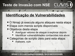 Teste de Invasão com NSE

 Identificação de Vulnerabilidades

  • O Nmap já executa alguns ataques nesta etapa
  • Etapa com menos scripts disponíveis
  • Objetivos desta etapa
      Averiguar vetores de ataque a explorar depois
      Identificar vulnerabilidades conhecidas nos alvos
  • Categorias de scripts úteis para esta etapa:
       malware, vuln
 