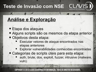 Teste de Invasão com NSE

 Análise e Exploração

  • Etapa dos ataques
  • Alguns scripts são os mesmos da etapa anterior
  • Objetivos desta etapa:
      Executar vetores de ataque encontrados nas
       etapas anteriores
      Explorar vulnerabilidades conhecidas encontradas
  • Categorias de scripts úteis para esta etapa:
       auth, brute, dos, exploit, fuzzer, intrusive (malware,
        vuln)
 