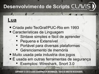 Desenvolvimento de Scripts

 Lua
  • Criada pelo TecGraf/PUC-Rio em 1993
  • Características da Linguagem
         Sintaxe simples e fácil de aprender
         Pequena e Extensível
         Portável para diversas plataformas
         Gerenciamento de memória
  •   Muito usada pela industria dos jogos
  •   É usada em outras ferramentas de segurança
         Exemplos: Wireshark, Snort 3.0
 