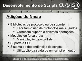 Desenvolvimento de Scripts

 Adições do Nmap

  • Bibliotecas de protocolo ou de suporte
         Facilitam o uso de protocolos mais usados
         Oferecem suporte a diversas operações
  •   Módulos de força bruta
         Manipulação de wordlists
  •   Suporte a SSL
  •   Sistema de dependências de scripts
         Utilização da saída de um script em outro
 