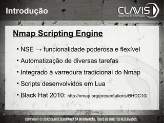 Introdução

 Nmap Scripting Engine
  • NSE → funcionalidade poderosa e flexível
  • Automatização de diversas tarefas
  • Integrado à varredura tradicional do Nmap
  • Scripts desenvolvidos em Lua
  • Black Hat 2010: http://nmap.org/presentations/BHDC10/
 