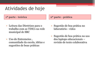 Atividades de hoje
1ª parte - teórica                 2ª parte - prática


• Leitura das Diretrizes para o    • Sugestão de boa prática no
  trabalho com as TDICs na rede      laboratório - vídeo
  municipal de SBC
                                   • Sugestão de boa prática no uso
• Uso do Entremeios ,                dos laptops educacionais –
  comunidade da escola, idéias e     revisão de texto colaborativa
  sugestões de boas práticas
 