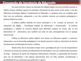 Concepção da Secretaria de Educação
•          No atual contexto, educar na chamada Era Digital implica em novos desafios quando se
objetiva formar cidadãos capazes de participar ativamente da ação social, sendo assim, o uso das
diferentes tecnologias digitais é fundamental na Educação e o professor deve ter condições para
fazer um uso autônomo, adequando o uso dos variados recursos aos projetos pedagógicos e
práticas diárias na escola.

•          A política pública adotada em nosso município é a de          avançar no processo     de
integração das TDICs – Tecnologias Digitais da Informação e Comunicação - às práticas
pedagógicas e ampliar os recursos digitais para diferentes espaços da escola, não só nos
laboratórios de    informática, mas também nas salas de aula, principalmente com os laptops
educacionais.

•          Utilizar as diferentes mídias digitais com alunos em diferentes espaços e contextos,
adequando o uso às demandas pedagógicas é um desafio possível a todos os educadores do Ensino
Fundamental e da Educação de Jovens e Adultos.

•          Diante disso, faz-se necessário romper com o paradigma de que o uso de computadores
e Internet na escola são restritos aos laboratórios de informática e seu uso condicionado à presença
do Pape – Professor de Apoio aos Programas Educacionais. Portanto, a organização dos horários
para uso do laboratório e dos laptops educacionais deve ser feita também, considerando a
possibilidade do uso autônomo por professores e alunos.
 