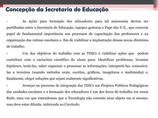 Concepção da Secretaria de Educação
•         As ações para formação dos educadores para tal autonomia devem ser
partilhadas entre a Secretaria de Educação, equipes gestoras e Pape das U.E., que exercem
papel de fundamental importância nos processos de capacitação dos professores e na
organização das rotinas escolares a fim de viabilizar a implantação dessas novas diretrizes
de trabalho.
•         Um dos objetivos do trabalho com as TDICs é viabilizar ações que          podem
contribuir com o raciocínio científico do aluno para: identificar problemas, levantar
hipóteses, testá-las, saber organizar e processar as informações, interpretá-las, comunicá-
las a terceiros (usando métodos orais, escritos, gráficos, imagéticos e multimídia) e,
finalmente, eleger soluções que sejam realmente significativas.
•         Avançar no processo de integração das TDICs aos Projetos Políticos Pedagógicos
das unidades escolares e a formação dos educadores é um dos focos de trabalho em nossa
Rede, uma vez que entendemos que a Tecnologia não consiste num objeto em si mesmo,
mas deve estar diluída, imbricada no Currículo.
 