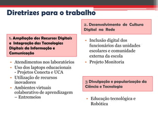 Diretrizes para o trabalho
                                     2. Desenvolvimento de Cultura
                                     Digital na Rede

1. Ampliação dos Recursos Digitais
                                     • Inclusão digital dos
e Integração das Tecnologias
                                       funcionários das unidades
Digitais da Informação e
Comunicação
                                       escolares e comunidade
                                       externa da escola
• Atendimentos nos laboratórios      • Projeto Monitoria
• Uso dos laptops educacionais
  - Projetos Conecta e UCA
• Utilização de recursos
  inovadores                         3 Divulgação e popularização da
• Ambientes virtuais                 Ciência e Tecnologia
  colaborativo de aprendizagem
  – Entremeios                        • Educação tecnológica e
                                        Robótica
 