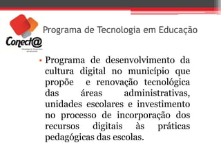 Programa de Tecnologia em Educação


• Programa de desenvolvimento da
  cultura digital no município que
  propõe e renovação tecnológica
  das     áreas      administrativas,
  unidades escolares e investimento
  no processo de incorporação dos
  recursos digitais às práticas
  pedagógicas das escolas.
 