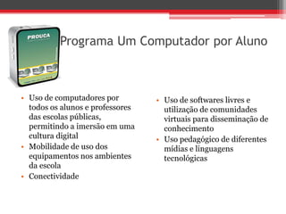 Programa Um Computador por Aluno



• Uso de computadores por         • Uso de softwares livres e
  todos os alunos e professores     utilização de comunidades
  das escolas públicas,             virtuais para disseminação de
  permitindo a imersão em uma       conhecimento
  cultura digital                 • Uso pedagógico de diferentes
• Mobilidade de uso dos             mídias e linguagens
  equipamentos nos ambientes        tecnológicas
  da escola
• Conectividade
 