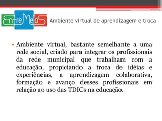 Ambiente virtual de aprendizagem e troca



• Ambiente virtual, bastante semelhante a uma
  rede social, criado para integrar os profissionais
  da rede municipal que trabalham com a
  educação, propiciando a troca de idéias e
  experiências, a aprendizagem colaborativa,
  formação e avanço desses profissionais em
  relação ao uso das TDICs na educação.
 