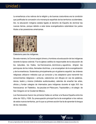 I
La enseñanza a los nativos de la religión y de buenas costumbres era la condición
que justificaba la concesión a la monarquía española de los territorios occidentales.
Así, la educación indígena estaba ligada al derecho de España de dominar las
nuevas tierras, porque debido a esta tarea evangelizadora ostentaban los justos
títulos a las posesiones americanas.
Catecismo para los indígenas.
De esta manera, la Corona asignó dinero y hombres a la educación de los indígenas
durante la época colonial. Fue la iglesia católica la responsable de la educación de
los naturales, los frailes, los franciscanos, dominicos y agustinos, dirigían las
parroquias de los indios, llamadas doctrinas, y se encargaban de la evangelización
y de la enseñanza. Sostenidos principalmente por el gobierno español, las órdenes
religiosas utilizaron métodos que ya conocían y los adaptaron para transmitir los
conocimientos religiosos— pinturas, catecismos con dibujos en vez de palabras,
danza, teatro y música (métodos audiovisuales), además de enseñar las artes,
oficios y fundar colegios de internados para indígenas durante el siglo XVI: los
franciscanos en Tlatelolco, los jesuitas en Pátzcuaro, Tepotzotlán y el colegio de
San Gregorio en la Ciudad de México.
Los franciscanos fueron los primeros frailes en arribar a la Nueva España entre los
años de 1523 y 1536. Su preocupación principal fue la de evangelizar a los nativos
de estos nuevos territorios, por lo que su primera acción fue la de aprender la lengua
de los naturales.
 