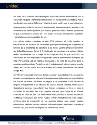 I
En 1585, el III Concilio Mexicano legisló sobre dos puntos relacionados con la
educación indígena. Prohibió la ordenación de los indios como sacerdotes y mandó
que los párrocos usaran la lengua indígena de cada región para la evangelización.
A pesar de la prohibición para las órdenes sacras, algunos indígenas asistieron a la
Universidad de México para estudiar filosofía, gramática latina, derecho y medicina,
ya que esa institución, fundada en 1551, estaba reservada para alumnos españoles
y para indígenas como vasallos del rey.
Las cédulas reales posteriores al siglo XVII reiteraron el doble mandato: la
colocación en las doctrinas de sacerdotes que supieran las lenguas indígenas y el
fomento de la enseñanza del castellano a los indios. Durante el reinado del último
rey de los Habsburgos, Carlos II, El Hechizado, se expidieron una serie de cédulas
reales, relacionadas con la queja del arzobispo de Lima de que había sido tan
conservada en esos naturales su lengua india como si estuvieran en el Imperio del
Inca. Por primera vez se hablaba de escuela, y no sólo de maestros, para la
enseñanza del castellano. También se inició en la legislación el mandato de enseñar
a leer y escribir a los indios, aunque la alfabetización de los naturales se inició desde
el siglo XVI.
En 1693 el rey encargó el fomento de las escuelas y autoridades civiles locales (los
alcaldes mayores) porque ellos eran los supervisores de las cajas de comunidad de
los pueblos de indios, de donde se pagaba a los profesores. Estas cédulas se
dirigían principalmente a los obispos de México, Puebla, Oaxaca, Michoacán y
Guadalajara quienes respondieron que habían empezado a llevar a cabo la
fundación de escuelas. Los tres colegios internos para indígenas en Parras,
Coahuila, en 1622; en San Luis de la Paz en 1640, añadido la escuela establecida
en 1594; y el Colegio de San Javier, Puebla, en 1751. Probablemente estos colegios
sirvieron para la preparación de los alumnos nativos para ocupar puestos
eclesiásticos, políticos y civiles, además de los seminarios diocesanos, fundados al
final del XVII, que tenían becas para los seminaristas indios.
 