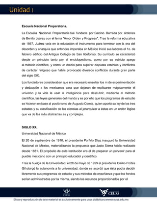 I
Escuela Nacional Preparatoria.
La Escuela Nacional Preparatoria fue fundada por Gabino Barreda por órdenes
de Benito Juárez con el lema "Amor Orden y Progreso". Tras la reforma educativa
de 1867, Juárez veía en la educación el instrumento para terminar con la era del
desorden y anarquía que entonces imperaba en México Inició sus labores el 1o. de
febrero edificio del Antiguo Colegio de San Ildefonso. Su currículo se caracterizó
desde un principio tanto por el enciclopedismo, como por su estricto apego
al método científico, y como un medio para superar disputas estériles y conflictos
de carácter religioso que había provocado diversos conflictos durante gran parte
del siglo XIX.
Los fundadores consideraban que era necesario enseñar los m de experimentación
y deducción a los mexicanos para que dejaran de explicarse mágicamente el
universo y la vida la usar la inteligencia para descubrir, mediante el método
científico, las leyes generales del mundo y es por ello que los programas de estudio
se hicieron en base al positivismo de Augusto Comte, quien aportó su ley de los tres
estados y su clasificación de las ciencias al jerarquizar a éstas en un orden lógico
que va de las más abstractas as y complejas.
SIGLO XX.
Universidad Nacional de México
El 20 de septiembre de 1910, el presidente Porfirio Díaz inauguró la Universidad
Nacional de México, materializando la propuesta que Justo Sierra había realizado
desde 1881. El propósito de esta institución era el de preparar un porvenir para el
pueblo mexicano con un principio educador y científico.
Tras la huelga de la Universidad, el 28 de mayo de 1929 el presidente Emilio Portes
Gil otorgó la autonomía a la universidad, donde se acordó que ésta podía decidir
libremente sus programas de estudio y sus métodos de enseñanza y que los fondos
serían administrados por la misma, siendo los recursos proporcionados por el
 