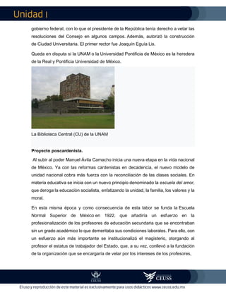 I
gobierno federal, con lo que el presidente de la República tenía derecho a vetar las
resoluciones del Consejo en algunos campos. Además, autorizó la construcción
de Ciudad Universitaria. El primer rector fue Joaquín Eguía Lis.
Queda en disputa si la UNAM o la Universidad Pontificia de México es la heredera
de la Real y Pontificia Universidad de México.
La Biblioteca Central (CU) de la UNAM
Proyecto poscardenista.
Al subir al poder Manuel Ávila Camacho inicia una nueva etapa en la vida nacional
de México. Ya con las reformas cardenistas en decadencia, el nuevo modelo de
unidad nacional cobra más fuerza con la reconciliación de las clases sociales. En
materia educativa se inicia con un nuevo principio denominado la escuela del amor,
que deroga la educación socialista, enfatizando la unidad, la familia, los valores y la
moral.
En esta misma época y como consecuencia de esta labor se funda la Escuela
Normal Superior de México en 1922, que añadiría un esfuerzo en la
profesionalización de los profesores de educación secundaria que se encontraban
sin un grado académico lo que demeritaba sus condiciones laborales. Para ello, con
un esfuerzo aún más importante se institucionalizó el magisterio, otorgando al
profesor el estatus de trabajador del Estado, que, a su vez, conllevó a la fundación
de la organización que se encargaría de velar por los intereses de los profesores,
 