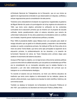 I
el Sindicato Nacional de Trabajadores de la Educación, que en sus inicios se
aglutinó de organizaciones sindicales lo que desencadeno en disputas, conflictos y
arduas negociaciones para la consolidación de este premio.
Teniendo como antecedente la fundación de organismos magisteriales el gobierno
de Miguel Alemán dio pauta a la promulgación de la ley orgánica de educación en
1942, que tenía como objetivo primordial la unificación de los contenidos
curriculares de la educación primaria que se iniciaría con el proyecto de escuela
unificada, dando paulatinamente orden al sistema educativo que carecía de
uniformidad institucional. En los años posteriores el sindicalismo entró en conflicto
con el estado, trayendo graves implicaciones políticas y sociales.
Para 1958 el presidente Adolfo López Mateos inició una campaña para abatir el
rezago educativo que se gestó en la década pasada y responder a las demandas
sociales en cuanto a enseñanza primaria. Se instituyó el Plan de Once años de la
mano de Jaime Torres Bodet, que tenía como ejes principales la expansión de la
educación primaria, la profesionalización de los docentes y la creación de
la Comisión Nacional de Libros de Texto Gratuitos como primera etapa para
acelerar el crecimiento del sistema educativo.
Aunque el Plan logró su objetivo, se vio bajo la dura crítica de los sectores políticos
y puso en entre dicho la calidad educativa; por una parte se consideraba que el Plan
era la consolidación de un monopolio educativo que le restaba libertad a la
educación y por otro lado evidenciaba las deficiencias del currículo que se
tradujeron en un enfrentamiento ideológico.
Ya durante el sexenio de Luis Echeverría, se inició una reforma educativa de
trasfondo que tenía como objetivo la reformulación de los métodos, planes de
estudio y libros de texto, cuyo objetivo era impulsar la visión científica, histórica y de
convivencia social.
También se destaca la fundación de la Secretaría de Educación Pública en el
año 1921, que sustituiría a la Secretaría de Instrucción Pública y Bellas Artes
 