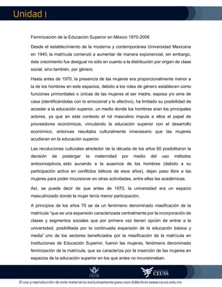 I
Feminización de la Educación Superior en México 1970-2006
Desde el establecimiento de la moderna y contemporánea Universidad Mexicana
en 1940, la matrícula comenzó a aumentar de manera exponencial, sin embargo,
éste crecimiento fue desigual no sólo en cuanto a la distribución por origen de clase
social, sino también, por género.
Hasta antes de 1970, la presencia de las mujeres era proporcionalmente menor a
la de los hombres en este espacios, debido a los roles de género establecen como
funciones primordiales o únicas de las mujeres el ser madre, esposa y/o ama de
casa (identificándolas con lo emocional y lo afectivo), ha limitado su posibilidad de
acceder a la educación superior, un medio donde los hombres eran los principales
actores, ya que en este contexto el rol masculino imputa a ellos el papel de
proveedores económicos, vinculando la educación superior con el desarrollo
económico, entonces resultaba culturalmente innecesario que las mujeres
acudieran en la educación superior.
Las revoluciones culturales alrededor de la década de los años 60 posibilitaron la
decisión de postergar la maternidad por medio del uso métodos
anticonceptivos, esto aunando a la ausencia de los hombres (debido a su
participación activa en conflictos bélicos de esos años), dejan paso libre a las
mujeres para poder incursionar en otras actividades, entre ellas las académicas.
Así, se puede decir de que antes de 1970, la universidad era un espacio
masculinizado donde la mujer tenía menor participación.
A principios de los años 70 se da un fenómeno denominado masificación de la
matrícula “que es una expansión caracterizada centralmente por la incorporación de
clases y segmentos sociales que por primera vez tienen opción de entrar a la
universidad, posibilitada por la continuada expansión de la educación básica y
media” uno de los sectores beneficiados por la masificación de la matrícula en
Instituciones de Educación Superior, fueron las mujeres, fenómeno denominado
feminización de la matrícula, que se caracteriza por la inserción de las mujeres en
espacios de la educación superior en los que antes no incursionaban.
 