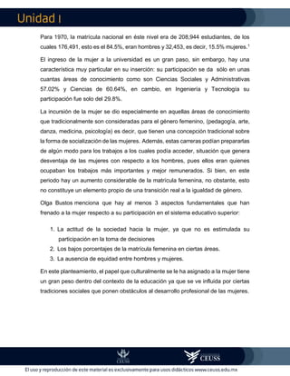I
Para 1970, la matrícula nacional en éste nivel era de 208,944 estudiantes, de los
cuales 176,491, esto es el 84.5%, eran hombres y 32,453, es decir, 15.5% mujeres.1
El ingreso de la mujer a la universidad es un gran paso, sin embargo, hay una
característica muy particular en su inserción: su participación se da sólo en unas
cuantas áreas de conocimiento como son Ciencias Sociales y Administrativas
57.02% y Ciencias de 60.64%, en cambio, en Ingeniería y Tecnología su
participación fue solo del 29.8%.
La incursión de la mujer se dio especialmente en aquellas áreas de conocimiento
que tradicionalmente son consideradas para el género femenino, (pedagogía, arte,
danza, medicina, psicología) es decir, que tienen una concepción tradicional sobre
la forma de socialización de las mujeres. Además, estas carreras podían prepararlas
de algún modo para los trabajos a los cuales podía acceder, situación que genera
desventaja de las mujeres con respecto a los hombres, pues ellos eran quienes
ocupaban los trabajos más importantes y mejor remunerados. Si bien, en este
periodo hay un aumento considerable de la matrícula femenina, no obstante, esto
no constituye un elemento propio de una transición real a la igualdad de género.
Olga Bustos menciona que hay al menos 3 aspectos fundamentales que han
frenado a la mujer respecto a su participación en el sistema educativo superior:
1. La actitud de la sociedad hacia la mujer, ya que no es estimulada su
participación en la toma de decisiones
2. Los bajos porcentajes de la matrícula femenina en ciertas áreas.
3. La ausencia de equidad entre hombres y mujeres.
En este planteamiento, el papel que culturalmente se le ha asignado a la mujer tiene
un gran peso dentro del contexto de la educación ya que se ve influida por ciertas
tradiciones sociales que ponen obstáculos al desarrollo profesional de las mujeres.
 