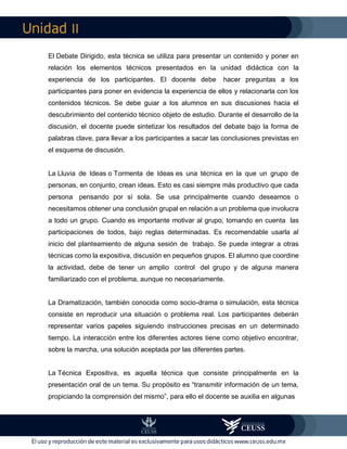 II
El Debate Dirigido, esta técnica se utiliza para presentar un contenido y poner en
relación los elementos técnicos presentados en la unidad didáctica con la
experiencia de los participantes. El docente debe hacer preguntas a los
participantes para poner en evidencia la experiencia de ellos y relacionarla con los
contenidos técnicos. Se debe guiar a los alumnos en sus discusiones hacia el
descubrimiento del contenido técnico objeto de estudio. Durante el desarrollo de la
discusión, el docente puede sintetizar los resultados del debate bajo la forma de
palabras clave, para llevar a los participantes a sacar las conclusiones previstas en
el esquema de discusión.
La Lluvia de Ideas o Tormenta de Ideas es una técnica en la que un grupo de
personas, en conjunto, crean ideas. Esto es casi siempre más productivo que cada
persona pensando por sí sola. Se usa principalmente cuando deseamos o
necesitamos obtener una conclusión grupal en relación a un problema que involucra
a todo un grupo. Cuando es importante motivar al grupo, tomando en cuenta las
participaciones de todos, bajo reglas determinadas. Es recomendable usarla al
inicio del planteamiento de alguna sesión de trabajo. Se puede integrar a otras
técnicas como la expositiva, discusión en pequeños grupos. El alumno que coordine
la actividad, debe de tener un amplio control del grupo y de alguna manera
familiarizado con el problema, aunque no necesariamente.
La Dramatización, también conocida como socio-drama o simulación, esta técnica
consiste en reproducir una situación o problema real. Los participantes deberán
representar varios papeles siguiendo instrucciones precisas en un determinado
tiempo. La interacción entre los diferentes actores tiene como objetivo encontrar,
sobre la marcha, una solución aceptada por las diferentes partes.
La Técnica Expositiva, es aquella técnica que consiste principalmente en la
presentación oral de un tema. Su propósito es “transmitir información de un tema,
propiciando la comprensión del mismo”, para ello el docente se auxilia en algunas
 