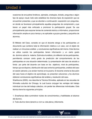 II
ocasiones de encuadres fonéticos, ejemplos, analogías, dictado, preguntas o algún
tipo de apoyo visual; todo esto establece los diversos tipos de exposición que se
encuentran presentes y que se abordan a continuación: exposición con preguntas,
en donde se favorecen principalmente aquellas preguntas de comprensión y que
tienen un papel más enfocado a promover la participación grupal. Se usa
principalmente para exponer temas de contenido teórico o informativo, proporcionar
información amplia en poco tiempo y es aplicable a grupos grandes y pequeños de
alumnos.
El Método del Caso, consiste en que el docente otorga a los participantes un
documento que contiene toda la información relativa a un caso, con el objeto de
realizar un minucioso análisis y conclusiones significativas del mismo. Esta técnica
se utiliza cuando los participantes tienen información y un cierto grado
de dominio sobre la materia. Estimula el análisis y la reflexión de los participantes,
permitiendo conocer cierto grado de predicción del comportamiento de los
participantes en una situación determinada. La presentación del caso de estudio a
fondo por parte del docente con base en los objetivos, nivel de participantes,
tiempo que se dispone, distribución del caso entre los participantes, análisis del caso
en sesión plenaria y se anotan hechos en la pizarra. El docente orienta la discusión
del caso hacia el objetivo de aprendizaje, se presentan soluciones y los alumnos
obtienen conclusiones significativas del análisis y resolución del caso.
Washburne (2000), nos describe la Técnica Winnetka, aplicada en las escuelas de
Winnetka suburbio de Chicago, la cual busca conjugar las ventajas del trabajo
individual con las del trabajo colectivo, sin perder las diferencias individuales. Esta
técnica tiene los siguientes principios:
1. Enseñanza debe suministrar núcleo de conocimientos y habilidades al alcance
del alumno.
2. Todo alumno tiene derecho a vivir su vida plena y felizmente.
 