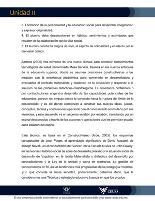 II
3. Formación de la personalidad y la educación social para desarrollar imaginación
y expresar originalidad.
4. El alumno debe desenvolverse en hábitos, sentimientos y actividades que
resulten de la colaboración con la vida social.
5. El alumno percibe la alegría de vivir, el espíritu de solidaridad y el interés por el
bienestar común.
Zamora (2005) nos comenta de una nueva técnica para construir conocimientos
tecnológicos de salud denominada Mesa Servida, basada en los nuevos enfoques
de la educación superior, donde se asumen posiciones constructivistas y las
mezclan con la enseñanza problémica para convertirla en desarrolladora y
evacuarlas al contexto materialista y dialéctico de la educación y responde a la
solución de los problemas didácticos-metodológicos. La enseñanza problémica o
por contradicciones engendra desarrollo de las capacidades potenciales de los
educandos, porque los empuja desde lo conocido hacia la ruptura del límite de lo
desconocido; y es allí donde comienzan a construir sus nuevas ideas, juicios,
conceptos, teorías y conclusiones operando con el conocimiento acumulado por sus
vivencias, y este desarrollo va en ascenso eslabón por eslabón; transitando por un
espiral desconocido a través de las acciones y operaciones que les permitan escalar
cada eslabón del espiral.
Esta técnica se basa en el Constructivismo (Arce, 2003): los esquemas
conceptuales de Jean Piaget, el aprendizaje significativo de David Ausubel, de
Joseph Novak, en el conductismo de Skinner, en la Escuela Nueva de John Dewey,
en las teorías Histórico-social de zona de desarrollo próximo y la situación social de
desarrollo de Vygotsky, en la teoría Materialista y dialéctica del desarrollo por
contradicciones y la Ley de la unidad y lucha de contrarios, La gestión de
conocimientos en fin, en las tendencias más progresistas de la pedagogía moderna.
¿En qué consiste la mesa servida?, primeramente, debemos decir, que la
consideramos una Técnica o estrategia educativa basada en que los propios
 