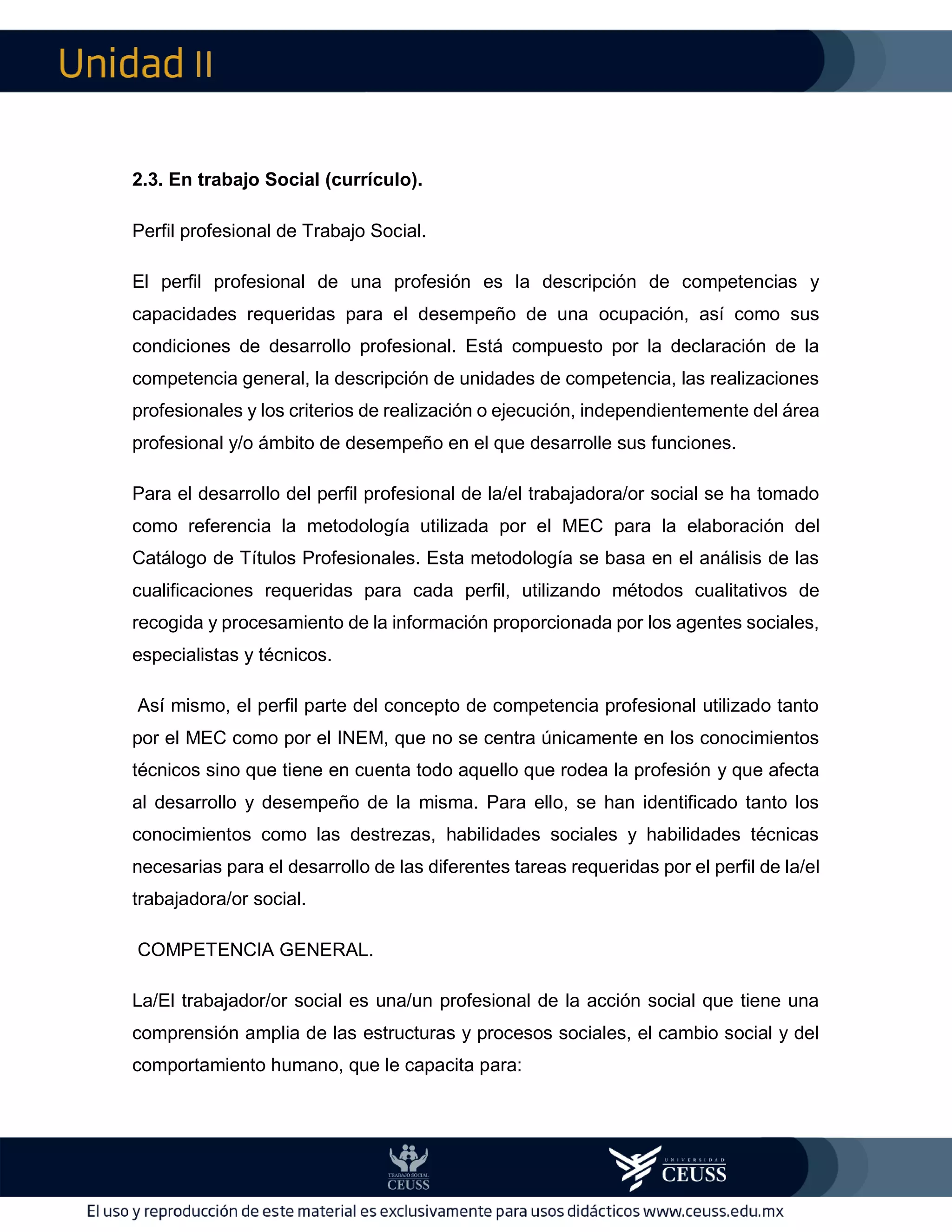 II
2.3. En trabajo Social (currículo).
Perfil profesional de Trabajo Social.
El perfil profesional de una profesión es la descripción de competencias y
capacidades requeridas para el desempeño de una ocupación, así como sus
condiciones de desarrollo profesional. Está compuesto por la declaración de la
competencia general, la descripción de unidades de competencia, las realizaciones
profesionales y los criterios de realización o ejecución, independientemente del área
profesional y/o ámbito de desempeño en el que desarrolle sus funciones.
Para el desarrollo del perfil profesional de la/el trabajadora/or social se ha tomado
como referencia la metodología utilizada por el MEC para la elaboración del
Catálogo de Títulos Profesionales. Esta metodología se basa en el análisis de las
cualificaciones requeridas para cada perfil, utilizando métodos cualitativos de
recogida y procesamiento de la información proporcionada por los agentes sociales,
especialistas y técnicos.
Así mismo, el perfil parte del concepto de competencia profesional utilizado tanto
por el MEC como por el INEM, que no se centra únicamente en los conocimientos
técnicos sino que tiene en cuenta todo aquello que rodea la profesión y que afecta
al desarrollo y desempeño de la misma. Para ello, se han identificado tanto los
conocimientos como las destrezas, habilidades sociales y habilidades técnicas
necesarias para el desarrollo de las diferentes tareas requeridas por el perfil de la/el
trabajadora/or social.
COMPETENCIA GENERAL.
La/El trabajador/or social es una/un profesional de la acción social que tiene una
comprensión amplia de las estructuras y procesos sociales, el cambio social y del
comportamiento humano, que le capacita para:
 