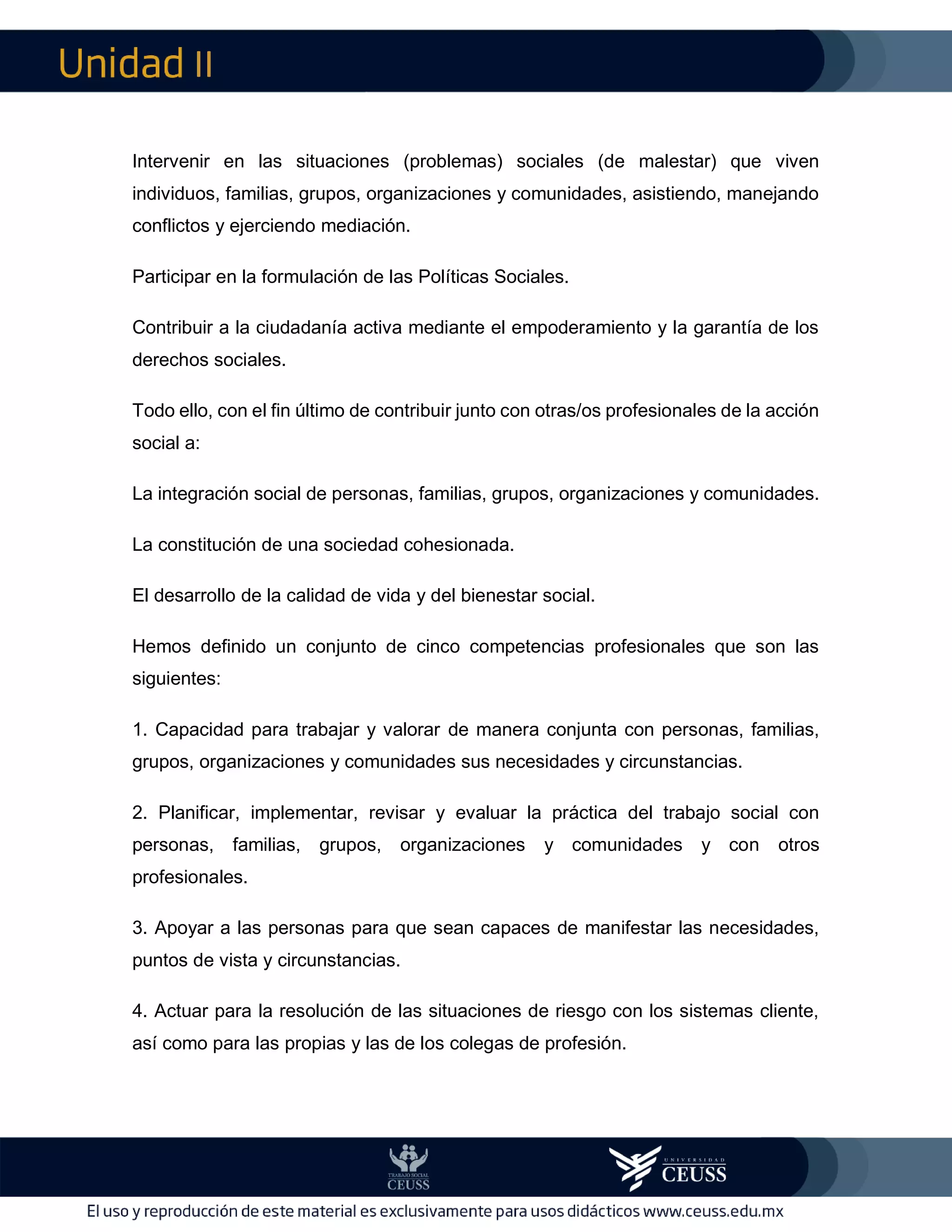 II
Intervenir en las situaciones (problemas) sociales (de malestar) que viven
individuos, familias, grupos, organizaciones y comunidades, asistiendo, manejando
conflictos y ejerciendo mediación.
Participar en la formulación de las Políticas Sociales.
Contribuir a la ciudadanía activa mediante el empoderamiento y la garantía de los
derechos sociales.
Todo ello, con el fin último de contribuir junto con otras/os profesionales de la acción
social a:
La integración social de personas, familias, grupos, organizaciones y comunidades.
La constitución de una sociedad cohesionada.
El desarrollo de la calidad de vida y del bienestar social.
Hemos definido un conjunto de cinco competencias profesionales que son las
siguientes:
1. Capacidad para trabajar y valorar de manera conjunta con personas, familias,
grupos, organizaciones y comunidades sus necesidades y circunstancias.
2. Planificar, implementar, revisar y evaluar la práctica del trabajo social con
personas, familias, grupos, organizaciones y comunidades y con otros
profesionales.
3. Apoyar a las personas para que sean capaces de manifestar las necesidades,
puntos de vista y circunstancias.
4. Actuar para la resolución de las situaciones de riesgo con los sistemas cliente,
así como para las propias y las de los colegas de profesión.
 