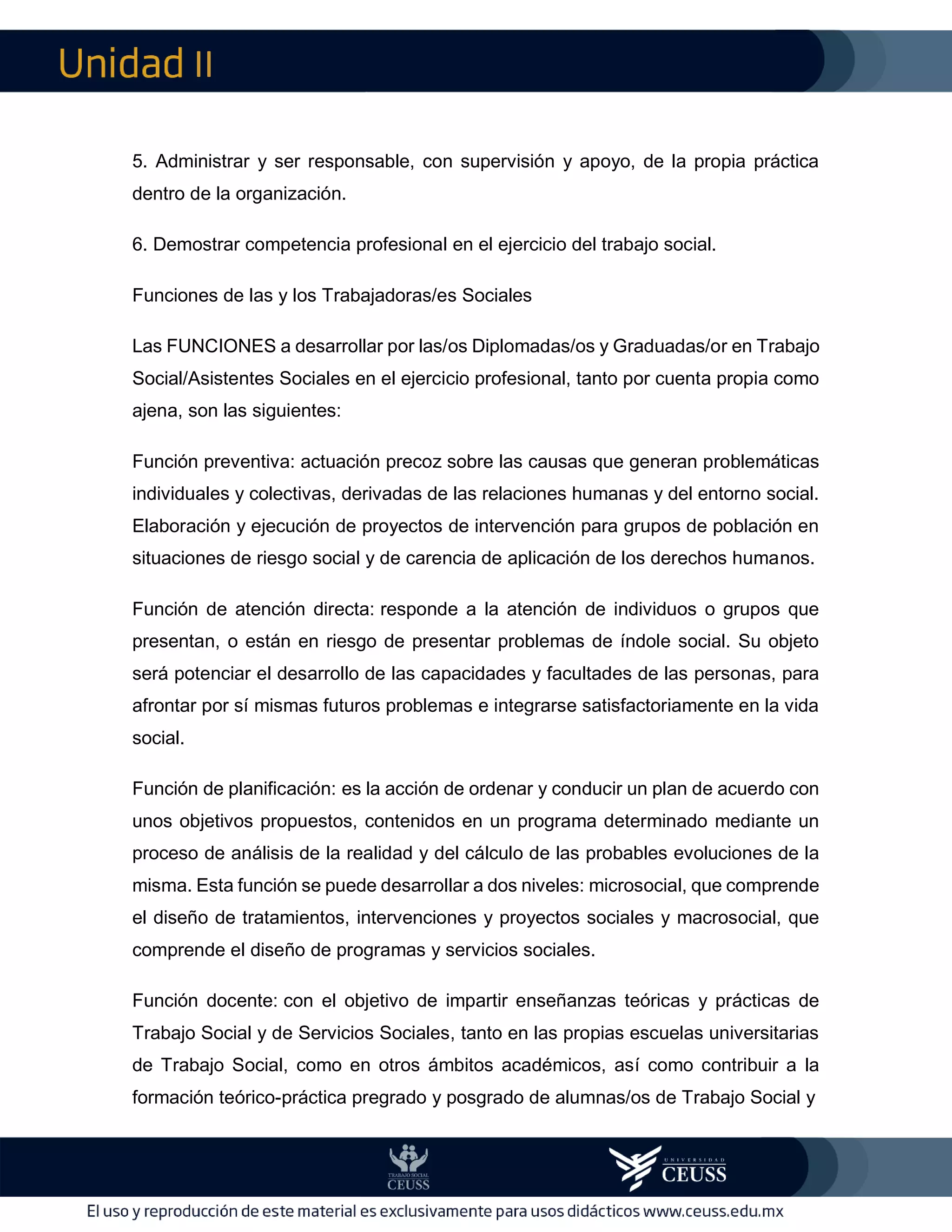 II
5. Administrar y ser responsable, con supervisión y apoyo, de la propia práctica
dentro de la organización.
6. Demostrar competencia profesional en el ejercicio del trabajo social.
Funciones de las y los Trabajadoras/es Sociales
Las FUNCIONES a desarrollar por las/os Diplomadas/os y Graduadas/or en Trabajo
Social/Asistentes Sociales en el ejercicio profesional, tanto por cuenta propia como
ajena, son las siguientes:
Función preventiva: actuación precoz sobre las causas que generan problemáticas
individuales y colectivas, derivadas de las relaciones humanas y del entorno social.
Elaboración y ejecución de proyectos de intervención para grupos de población en
situaciones de riesgo social y de carencia de aplicación de los derechos humanos.
Función de atención directa: responde a la atención de individuos o grupos que
presentan, o están en riesgo de presentar problemas de índole social. Su objeto
será potenciar el desarrollo de las capacidades y facultades de las personas, para
afrontar por sí mismas futuros problemas e integrarse satisfactoriamente en la vida
social.
Función de planificación: es la acción de ordenar y conducir un plan de acuerdo con
unos objetivos propuestos, contenidos en un programa determinado mediante un
proceso de análisis de la realidad y del cálculo de las probables evoluciones de la
misma. Esta función se puede desarrollar a dos niveles: microsocial, que comprende
el diseño de tratamientos, intervenciones y proyectos sociales y macrosocial, que
comprende el diseño de programas y servicios sociales.
Función docente: con el objetivo de impartir enseñanzas teóricas y prácticas de
Trabajo Social y de Servicios Sociales, tanto en las propias escuelas universitarias
de Trabajo Social, como en otros ámbitos académicos, así como contribuir a la
formación teórico-práctica pregrado y posgrado de alumnas/os de Trabajo Social y
 