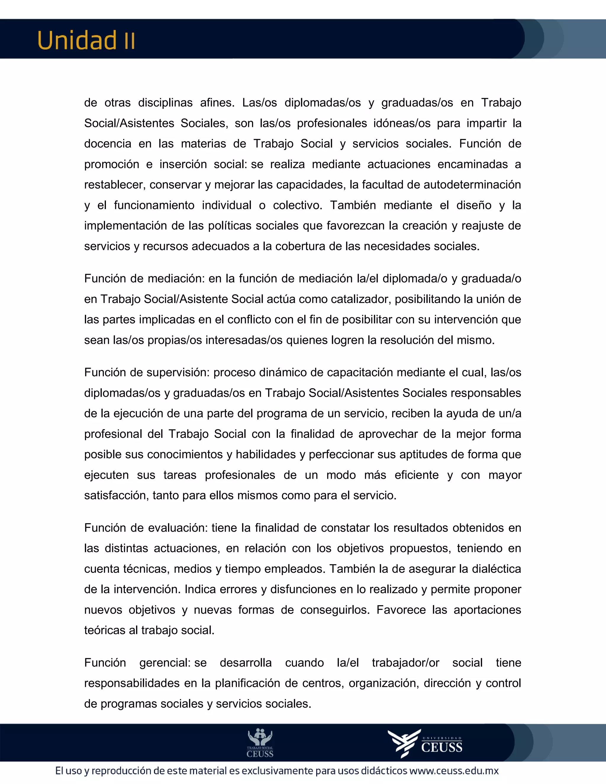 II
de otras disciplinas afines. Las/os diplomadas/os y graduadas/os en Trabajo
Social/Asistentes Sociales, son las/os profesionales idóneas/os para impartir la
docencia en las materias de Trabajo Social y servicios sociales. Función de
promoción e inserción social: se realiza mediante actuaciones encaminadas a
restablecer, conservar y mejorar las capacidades, la facultad de autodeterminación
y el funcionamiento individual o colectivo. También mediante el diseño y la
implementación de las políticas sociales que favorezcan la creación y reajuste de
servicios y recursos adecuados a la cobertura de las necesidades sociales.
Función de mediación: en la función de mediación la/el diplomada/o y graduada/o
en Trabajo Social/Asistente Social actúa como catalizador, posibilitando la unión de
las partes implicadas en el conflicto con el fin de posibilitar con su intervención que
sean las/os propias/os interesadas/os quienes logren la resolución del mismo.
Función de supervisión: proceso dinámico de capacitación mediante el cual, las/os
diplomadas/os y graduadas/os en Trabajo Social/Asistentes Sociales responsables
de la ejecución de una parte del programa de un servicio, reciben la ayuda de un/a
profesional del Trabajo Social con la finalidad de aprovechar de la mejor forma
posible sus conocimientos y habilidades y perfeccionar sus aptitudes de forma que
ejecuten sus tareas profesionales de un modo más eficiente y con mayor
satisfacción, tanto para ellos mismos como para el servicio.
Función de evaluación: tiene la finalidad de constatar los resultados obtenidos en
las distintas actuaciones, en relación con los objetivos propuestos, teniendo en
cuenta técnicas, medios y tiempo empleados. También la de asegurar la dialéctica
de la intervención. Indica errores y disfunciones en lo realizado y permite proponer
nuevos objetivos y nuevas formas de conseguirlos. Favorece las aportaciones
teóricas al trabajo social.
Función gerencial: se desarrolla cuando la/el trabajador/or social tiene
responsabilidades en la planificación de centros, organización, dirección y control
de programas sociales y servicios sociales.
 