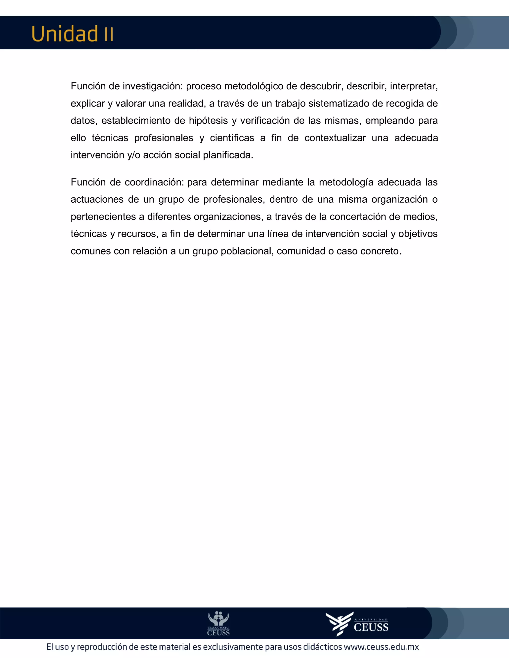 II
Función de investigación: proceso metodológico de descubrir, describir, interpretar,
explicar y valorar una realidad, a través de un trabajo sistematizado de recogida de
datos, establecimiento de hipótesis y verificación de las mismas, empleando para
ello técnicas profesionales y científicas a fin de contextualizar una adecuada
intervención y/o acción social planificada.
Función de coordinación: para determinar mediante la metodología adecuada las
actuaciones de un grupo de profesionales, dentro de una misma organización o
pertenecientes a diferentes organizaciones, a través de la concertación de medios,
técnicas y recursos, a fin de determinar una línea de intervención social y objetivos
comunes con relación a un grupo poblacional, comunidad o caso concreto.
 