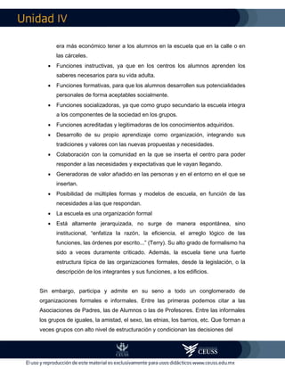 IV
era más económico tener a los alumnos en la escuela que en la calle o en
las cárceles.
 Funciones instructivas, ya que en los centros los alumnos aprenden los
saberes necesarios para su vida adulta.
 Funciones formativas, para que los alumnos desarrollen sus potencialidades
personales de forma aceptables socialmente.
 Funciones socializadoras, ya que como grupo secundario la escuela integra
a los componentes de la sociedad en los grupos.
 Funciones acreditadas y legitimadoras de los conocimientos adquiridos.
 Desarrollo de su propio aprendizaje como organización, integrando sus
tradiciones y valores con las nuevas propuestas y necesidades.
 Colaboración con la comunidad en la que se inserta el centro para poder
responder a las necesidades y expectativas que le vayan llegando.
 Generadoras de valor añadido en las personas y en el entorno en el que se
insertan.
 Posibilidad de múltiples formas y modelos de escuela, en función de las
necesidades a las que respondan.
 La escuela es una organización formal
 Está altamente jerarquizada, no surge de manera espontánea, sino
institucional, “enfatiza la razón, la eficiencia, el arreglo lógico de las
funciones, las órdenes por escrito...” (Terry). Su alto grado de formalismo ha
sido a veces duramente criticado. Además, la escuela tiene una fuerte
estructura típica de las organizaciones formales, desde la legislación, o la
descripción de los integrantes y sus funciones, a los edificios.
Sin embargo, participa y admite en su seno a todo un conglomerado de
organizaciones formales e informales. Entre las primeras podemos citar a las
Asociaciones de Padres, las de Alumnos o las de Profesores. Entre las informales
los grupos de iguales, la amistad, el sexo, las etnias, los barrios, etc. Que forman a
veces grupos con alto nivel de estructuración y condicionan las decisiones del
 