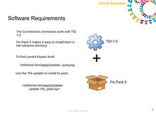 Software Requirements

   The Connections connectors work with TDI
   7.0

   Fix Pack 5 makes it easy to install them in                       TDI 7.0
   the solutions directory


  To find current fixpack level:

     <tdiHome>/bin/applyUpdates -queryreg
                                                                 +
  Use the TDI updater to install fix pack:

                                                                       Fix Pack 5
       <tdiHome>/bin/applyUpdates
           -update <fix_pack.zip>




                                         ©2010 IBM Corporation                      3
 