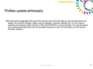 Profiles update philosophy


IBM Connections does NOT document the schema due to the fact that as new enhancements are
  added, the schema changes; tables may be updated, renamed, deleted, etc. For this reason,
  updating Connections tables directly is NOT SUPPORTED or recommended. You should always
  use existing assemblyLines such as SyncDBFromSource, new 3.0 Connectors, or the Service
  Provider Interface




                                      ©2010 IBM Corporation                                   4
 