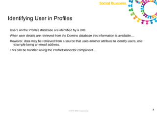 Identifying User in Profiles

Users on the Profiles database are identified by a UID.
When user details are retrieved from the Domino database this information is available....
However, data may be retrieved from a source that uses another attribute to identify users, one
  example being an email address.
This can be handled using the ProfileConnector component....




                                          ©2010 IBM Corporation                                   8
 