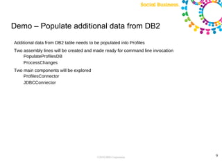 Demo – Populate additional data from DB2

Additional data from DB2 table needs to be populated into Profiles
Two assembly lines will be created and made ready for command line invocation
    PopulateProfilesDB
    ProcessChanges
Two main components will be explored
    ProfilesConnector
    JDBCConnector




                                         ©2010 IBM Corporation                  9
 