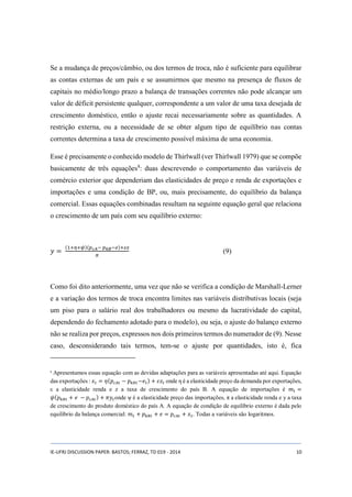Se a mudança de preços/câmbio, ou dos termos de troca, não é suficiente para equilibrar 
as contas externas de um país e se assumirmos que mesmo na presença de fluxos de 
capitais no médio/longo prazo a balança de transações correntes não pode alcançar um 
valor de déficit persistente qualquer, correspondente a um valor de uma taxa desejada de 
crescimento doméstico, então o ajuste recai necessariamente sobre as quantidades. A 
restrição externa, ou a necessidade de se obter algum tipo de equilíbrio nas contas 
correntes determina a taxa de crescimento possível máxima de uma economia. 
Esse é precisamente o conhecido modelo de Thirlwall (ver Thirlwall 1979) que se compõe 
basicamente de três equações8: duas descrevendo o comportamento das variáveis de 
comércio exterior que dependeriam das elasticidades de preço e renda de exportações e 
importações e uma condição de BP, ou, mais precisamente, do equilíbrio da balança 
comercial. Essas equações combinadas resultam na seguinte equação geral que relaciona 
o crescimento de um país com seu equilíbrio externo: 
푦 = 
(1+휂+휓)(푝푐퐴− 푝푘퐵−푒)+휀푧 
휋 
(9) 
Como foi dito anteriormente, uma vez que não se verifica a condição de Marshall-Lerner 
e a variação dos termos de troca encontra limites nas variáveis distributivas locais (seja 
um piso para o salário real dos trabalhadores ou mesmo da lucratividade do capital, 
dependendo do fechamento adotado para o modelo), ou seja, o ajuste do balanço externo 
não se realiza por preços, expressos nos dois primeiros termos do numerador de (9). Nesse 
caso, desconsiderando tais termos, tem-se o ajuste por quantidades, isto é, fica 
8 Apresentamos essas equação com as devidas adaptações para as variáveis apresentadas até aqui. Equação 
das exportações : 푥푡 = 휂(푝푐퐴푡 − 푝푘퐵푡−푒푡) + 휀푧푡 onde η é a elasticidade preço da demanda por exportações, 
ε a elasticidade renda e z a taxa de crescimento do país B. A equação de importações é 푚푡 = 
휓(푝푘퐵푡 + 푒 − 푝푐퐴푡 ) + 휋푦푡 onde ψ é a elasticidade preço das importações, π a elasticidade renda e y a taxa 
de crescimento do produto doméstico do país A. A equação de condição de equilíbrio externo é dada pelo 
equilíbrio da balança comercial: 푚푡 + 푝푘퐵푡 + 푒 = 푝푐퐴푡 + 푥푡. Todas a variáveis são logaritmos. 
IE-UFRJ DISCUSSION PAPER: BASTOS; FERRAZ, TD 019 - 2014 10 
 