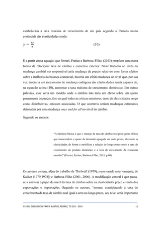 estabelecida a taxa máxima de crescimento de um país segundo a fórmula muito 
conhecida das elasticidades renda: 
푦 = 
휀푧 
휋 
(10) 
É a partir dessa equação que Ferrari, Freitas e Barbosa-Filho, (2013) propõem uma outra 
forma de relacionar taxa de câmbio e comércio exterior. Neste trabalho ao invés da 
mudança cambial ser responsável pela mudança de preços relativos com fortes efeitos 
sobre a melhoria da balança comercial, haveria um efeito mudança de nível que, por sua 
vez, iniciaria um mecanismo de mudança endógena das elasticidades renda capazes de, 
na equação acima (10), aumentar a taxa máxima de crescimento doméstico. Em outras 
palavras, esse seria um modelo onde o câmbio não teria um efeito sobre um ajuste 
permanente de preços, fato ao qual todas as críticas anteriores, tanto de elasticidades preço 
como distributivas, estavam associadas. O que ocorreria seriam mudanças estruturais 
detonadas por uma mudança once and for all no nível do câmbio. 
Segundo os autores: 
“A hipótese básica é que o manejo da taxa de câmbio real pode gerar efeitos 
que transcendem o ajuste da demanda agregada no curto prazo, alterando as 
elasticidades de forma a modificar a relação de longo prazo entre a taxa de 
crescimento do produto doméstico e a taxa de crescimento da economia 
mundial” (Ferrari, Freitas, Barbosa Filho, 2013, p.60). 
Os autores partem, além do trabalho de Thirlwall (1979), mencionado anteriormente, de 
Kaldor (1979[1978]) e Barbosa-Filho (2001, 2006). A modificação central é que passa-se 
a analisar o papel do nível da taxa de câmbio sobre as elasticidades preço e renda das 
exportações e importações. Segundo os autores, “mesmo considerando a taxa de 
crescimento da taxa de câmbio real igual a zero no longo prazo, seu nível seria importante 
IE-UFRJ DISCUSSION PAPER: BASTOS; FERRAZ, TD 019 - 2014 11 
 
