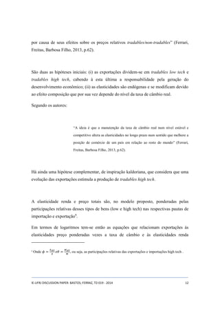 por causa de seus efeitos sobre os preços relativos tradables/non-tradables” (Ferrari, 
Freitas, Barbosa Filho, 2013, p.62). 
São duas as hipóteses iniciais: (i) as exportações dividem-se em tradables low tech e 
tradables high tech, cabendo à esta última a responsabilidade pela geração do 
desenvolvimento econômico; (ii) as elasticidades são endógenas e se modificam devido 
ao efeito composição que por sua vez depende do nível da taxa de câmbio real. 
Segundo os autores: 
“A ideia é que a manutenção da taxa de câmbio real num nível estável e 
competitivo altera as elasticidades no longo prazo num sentido que melhore a 
posição de comércio de um país em relação ao resto do mundo” (Ferrari, 
Freitas, Barbosa Filho, 2013, p.62). 
Há ainda uma hipótese complementar, de inspiração kaldoriana, que considera que uma 
evolução das exportações estimula a produção de tradables high tech. 
A elasticidade renda e preço totais são, no modelo proposto, ponderadas pelas 
participações relativas desses tipos de bens (low e high tech) nas respectivas pautas de 
importação e exportação9. 
Em termos de logaritmos tem-se então as equações que relacionam exportações às 
elasticidades preço ponderadas vezes a taxa de câmbio e às elasticidades renda 
9 Onde 휙 = 푋퐻푇 
푋 
푒휃 = 푀퐻푇 
푀 
, ou seja, as participações relativas das exportações e importações high tech . 
IE-UFRJ DISCUSSION PAPER: BASTOS; FERRAZ, TD 019 - 2014 12 
 