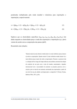 ponderadas multiplicadas pela renda mundial e doméstica para exportações e 
importações, respectivamente: 
푥 = [휙휂퐻푇 + (1 − 휙)휂퐿푇]푒푟 + [휙휀퐻푇 + (1 − 휙)휀퐿푇]푧 (7) 
푚 = [휃휓퐻푇 + (1 − 휃)휓퐿푇]푒푟 + [휃휋퐻푇 + (1 − 휃)휋퐿푇]푦 (8) 
Supõe-se que as elasticidades específicas (휂퐻푇 , 휂퐿푇, 휀퐻푇 , 휀퐿푇, 휓퐻푇, 휓퐿푇, 휋퐻푇푒휋퐿푇) são 
dadas enquanto as elasticidades preço e renda das exportações e importações (휂, 휀, 휓푒휋) 
variam de acordo com as composições das pautas (휙푒휃). 
Resumindo estas relações: 
“Quanto maior ϕ, mais elástico-renda (maior ε) e mais inelástico-preço (menor 
η) serão as exportações. Quanto menor θ, mais inelástico-renda (menor π) e 
mais elástico-preço (maior ψ) serão as importações. Portanto o aumento de ϕ 
e a redução de θ ao longo do tempo indicam uma melhora estrutural da relação 
de comércio de um país com o resto do mundo, aumentando a liquidez 
internacional sem a necessidade de aumentar as posições passivas com o 
exterior, pois se trata de um aumento estruturado nas exportações a partir de 
um nível de taxa de câmbio real depreciado e competitivo” (Ferrari, Freitas, 
Barbosa Filho, 2013, p.66). 
IE-UFRJ DISCUSSION PAPER: BASTOS; FERRAZ, TD 019 - 2014 13 
 