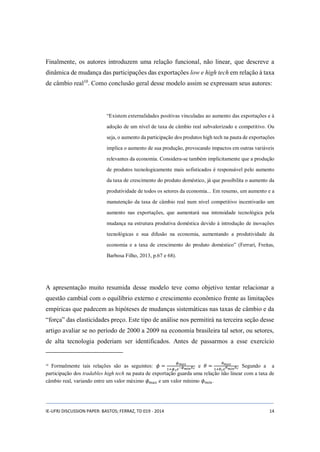 Finalmente, os autores introduzem uma relação funcional, não linear, que descreve a 
dinâmica de mudança das participações das exportações low e high tech em relação à taxa 
de câmbio real10. Como conclusão geral desse modelo assim se expressam seus autores: 
“Existem externalidades positivas vinculadas ao aumento das exportações e à 
adoção de um nível de taxa de câmbio real subvalorizado e competitivo. Ou 
seja, o aumento da participação dos produtos high tech na pauta de exportações 
implica o aumento de sua produção, provocando impactos em outras variáveis 
relevantes da economia. Considera-se também implicitamente que a produção 
de produtos tecnologicamente mais sofisticados é responsável pelo aumento 
da taxa de crescimento do produto doméstico, já que possibilita o aumento da 
produtividade de todos os setores da economia... Em resumo, um aumento e a 
manutenção da taxa de câmbio real num nível competitivo incentivarão um 
aumento nas exportações, que aumentará sua intensidade tecnológica pela 
mudança na estrutura produtiva doméstica devido à introdução de inovações 
tecnológicas e sua difusão na economia, aumentando a produtividade da 
economia e a taxa de crescimento do produto doméstico” (Ferrari, Freitas, 
Barbosa Filho, 2013, p.67 e 68). 
A apresentação muito resumida desse modelo teve como objetivo tentar relacionar a 
questão cambial com o equilíbrio externo e crescimento econômico frente as limitações 
empíricas que padecem as hipóteses de mudanças sistemáticas nas taxas de câmbio e da 
“força” das elasticidades preço. Este tipo de análise nos permitirá na terceira seção desse 
artigo avaliar se no período de 2000 a 2009 na economia brasileira tal setor, ou setores, 
de alta tecnologia poderiam ser identificados. Antes de passarmos a esse exercício 
10 Formalmente tais relações são as seguintes: 휙 = 휙푚푎푥 
1+휙1푒−휙푚푖푛퐸푟 e 휃 = 휃푚푎푥 
1+휃1푒휃푚푖푛퐸푟 Segundo a a 
participação dos tradables high tech na pauta de exportação guarda uma relação não linear com a taxa de 
câmbio real, variando entre um valor máximo 휙푚푎푥 e um valor mínimo 휙푚푖푛 . 
IE-UFRJ DISCUSSION PAPER: BASTOS; FERRAZ, TD 019 - 2014 14 
 