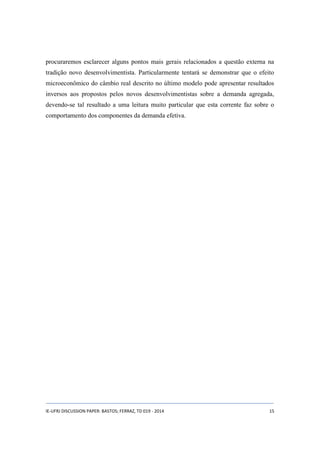 procuraremos esclarecer alguns pontos mais gerais relacionados a questão externa na 
tradição novo desenvolvimentista. Particularmente tentará se demonstrar que o efeito 
microeconômico do câmbio real descrito no último modelo pode apresentar resultados 
inversos aos propostos pelos novos desenvolvimentistas sobre a demanda agregada, 
devendo-se tal resultado a uma leitura muito particular que esta corrente faz sobre o 
comportamento dos componentes da demanda efetiva. 
IE-UFRJ DISCUSSION PAPER: BASTOS; FERRAZ, TD 019 - 2014 15 
 